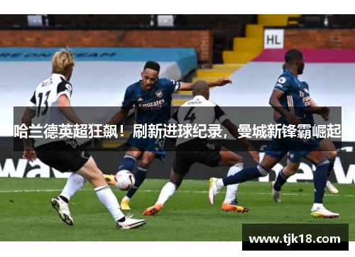 哈兰德英超狂飙！刷新进球纪录，曼城新锋霸崛起