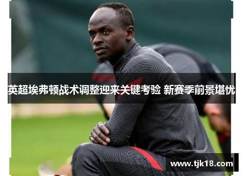 英超埃弗顿战术调整迎来关键考验 新赛季前景堪忧